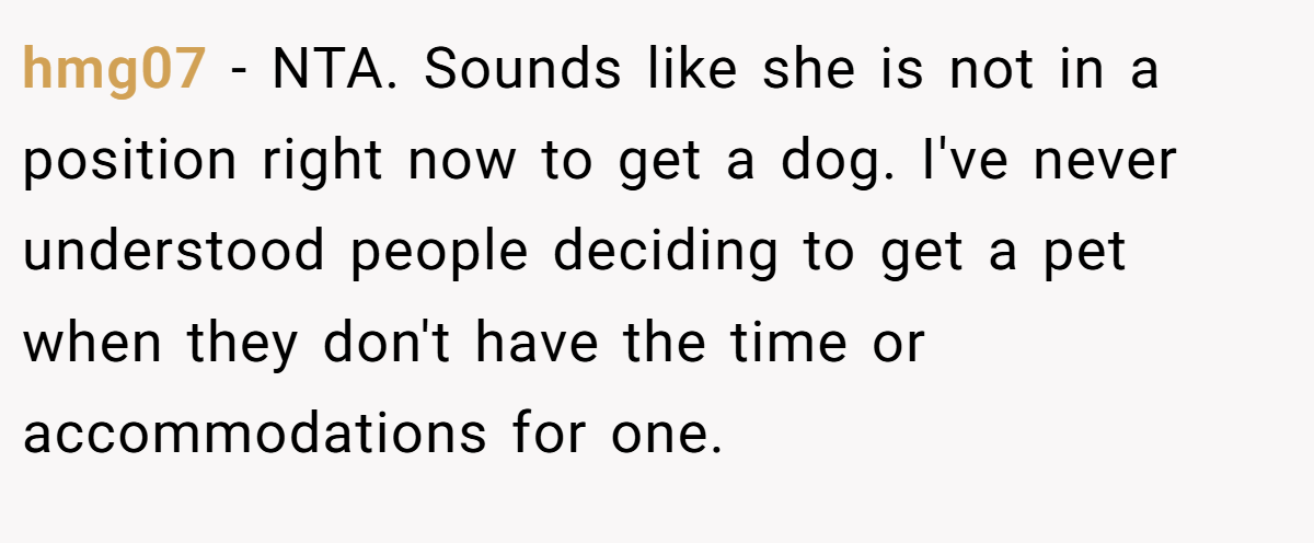 hmg07 - NTA. Sounds like she is not in a position right now to get a dog. I've never understood people deciding to get a pet when they don't have the time or accommodations for one.