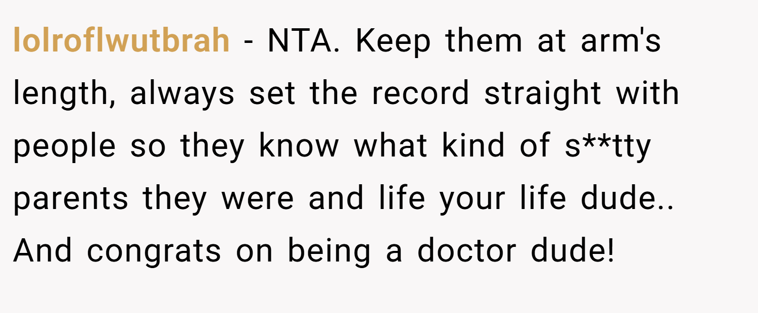 lolroflwutbrah − NTA. Keep them at arm's length, always set the record straight with people so they know what kind of s**tty parents they were and life your life dude.. And congrats on being a doctor dude!