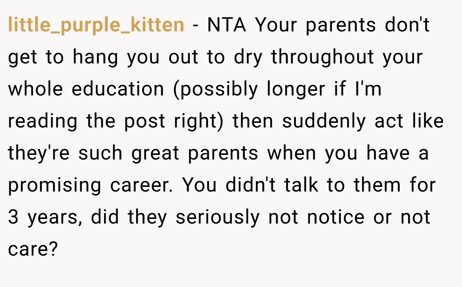 little_purple_kitten − NTA Your parents don't get to hang you out to dry throughout your whole education (possibly longer if I'm reading the post right) then suddenly act like they're such great parents when you have a promising career. You didn't talk to them for 3 years, did they seriously not notice or not care?