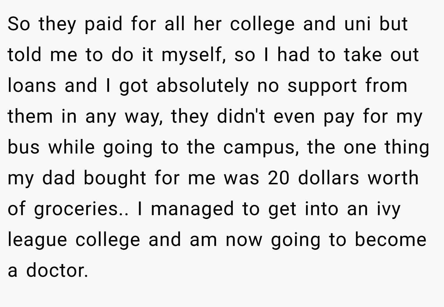 So they paid for all her college and uni but told me to do it myself, so I had to take out loans and I got absolutely no support from them in any way, they didn't even pay for my bus while going to the campus, the one thing my dad bought for me was 20 dollars worth of groceries.. I managed to get into an ivy league college and am now going to become a doctor.