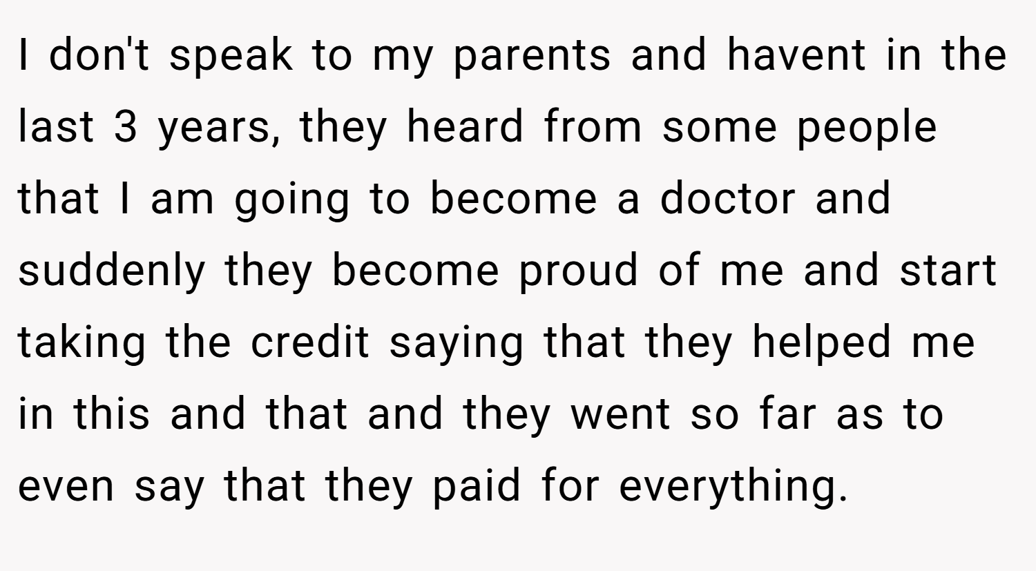 I don't speak to my parents and havent in the last 3 years, they heard from some people that I am going to become a doctor and suddenly they become proud of me and start taking the credit saying that they helped me in this and that and they went so far as to even say that they paid for everything.