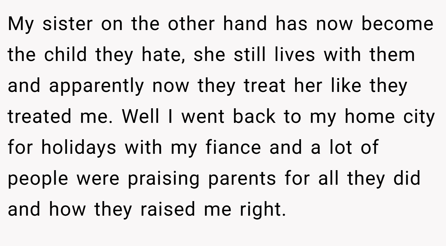 My sister on the other hand has now become the child they hate, she still lives with them and apparently now they treat her like they treated me. Well I went back to my home city for holidays with my fiance and a lot of people were praising parents for all they did and how they raised me right.