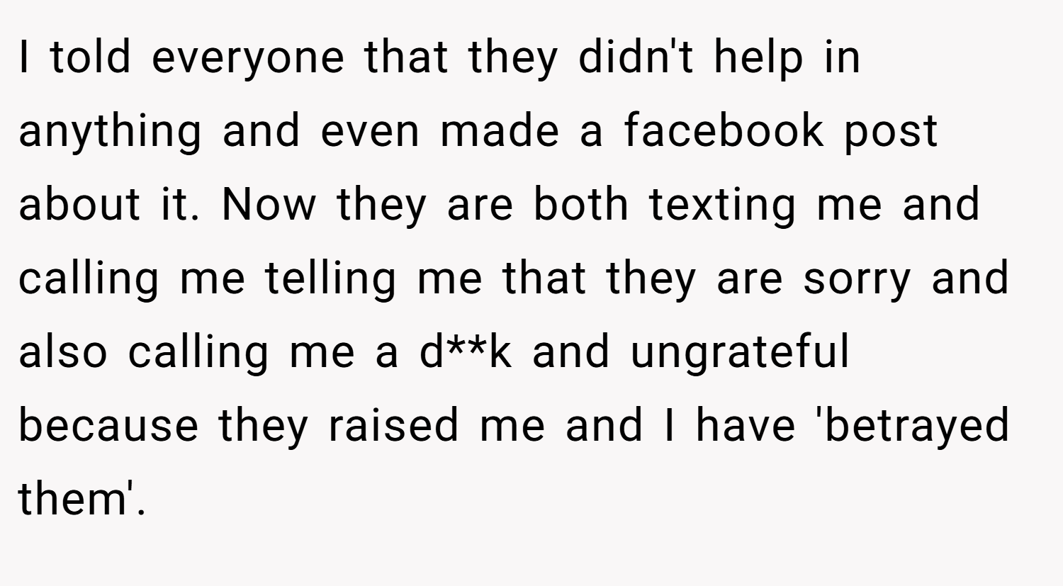I told everyone that they didn't help in anything and even made a facebook post about it. Now they are both texting me and calling me telling me that they are sorry and also calling me a d**k and ungrateful because they raised me and I have 'betrayed them'.