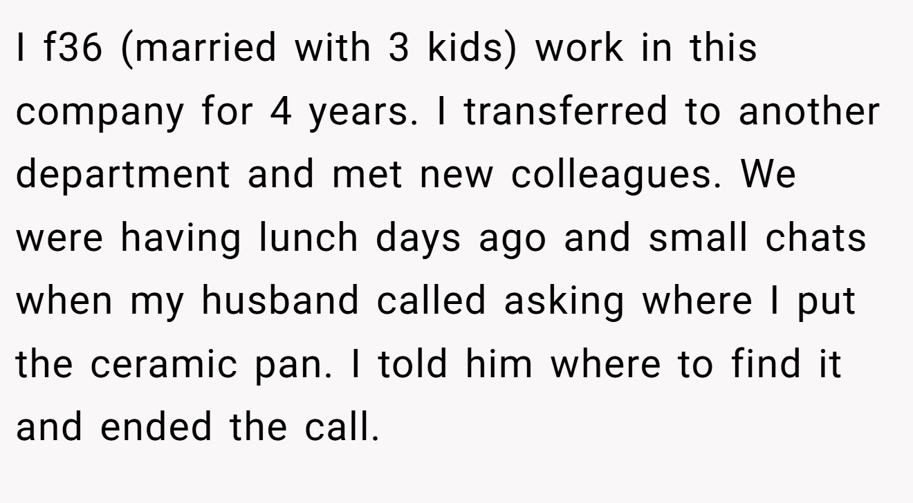 I f36 (married with 3 kids) work in this company for 4 years. I transferred to another department and met new colleagues. We were having lunch days ago and small chats when my husband called asking where I put the ceramic pan. I told him where to find it and ended the call.