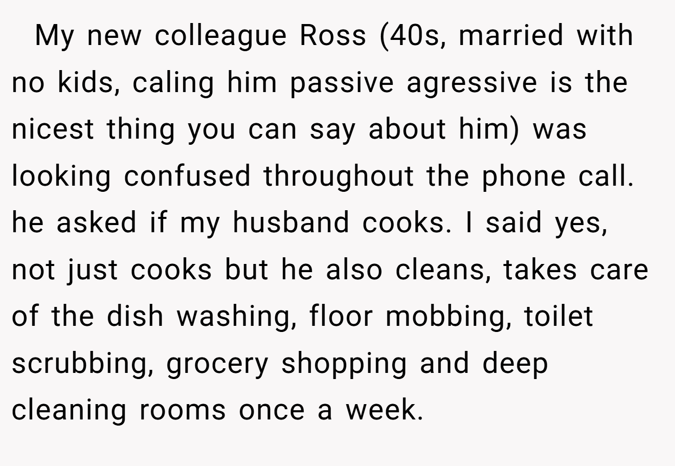   My new colleague Ross (40s, married with no kids, caling him passive agressive is the nicest thing you can say about him) was looking confused throughout the phone call. he asked if my husband cooks. I said yes, not just cooks but he also cleans, takes care of the dish washing, floor mobbing, toilet scrubbing, grocery shopping and deep cleaning rooms once a week.