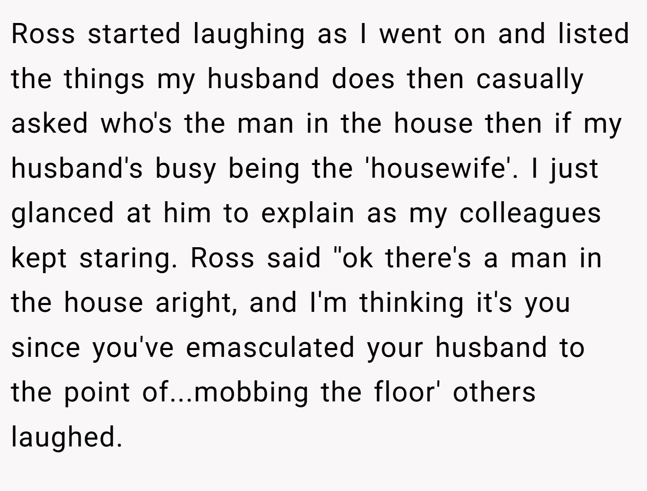 Ross started laughing as I went on and listed the things my husband does then casually asked who's the man in the house then if my husband's busy being the 'housewife'. I just glanced at him to explain as my colleagues kept staring. Ross said ''ok there's a man in the house aright, and I'm thinking it's you since you've emasculated your husband to the point of...mobbing the floor' others laughed.