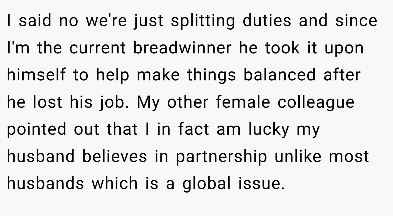 I said no we're just splitting duties and since I'm the current breadwinner he took it upon himself to help make things balanced after he lost his job. My other female colleague pointed out that I in fact am lucky my husband believes in partnership unlike most husbands which is a global issue.