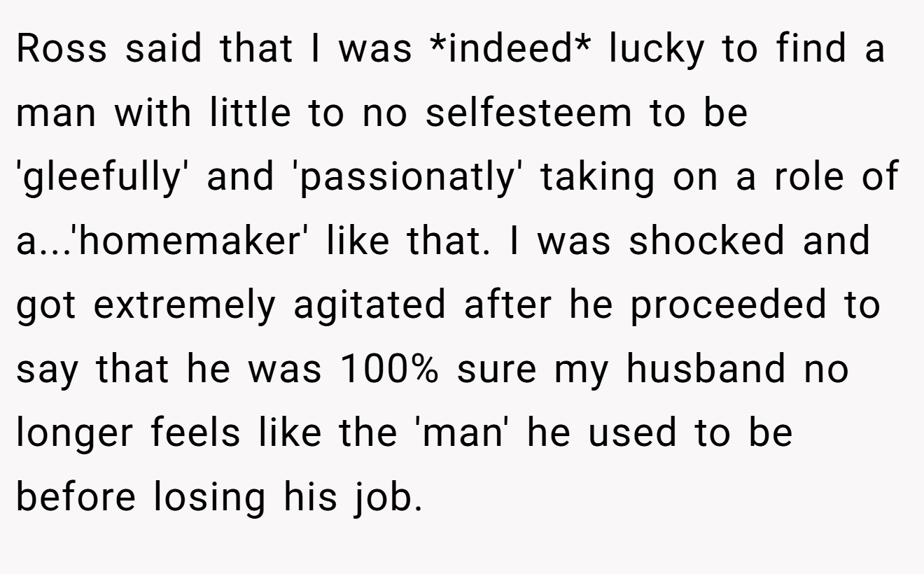 Ross said that I was *indeed* lucky to find a man with little to no selfesteem to be 'gleefully' and 'passionatly' taking on a role of a...'homemaker' like that. I was shocked and got extremely agitated after he proceeded to say that he was 100% sure my husband no longer feels like the 'man' he used to be before losing his job.