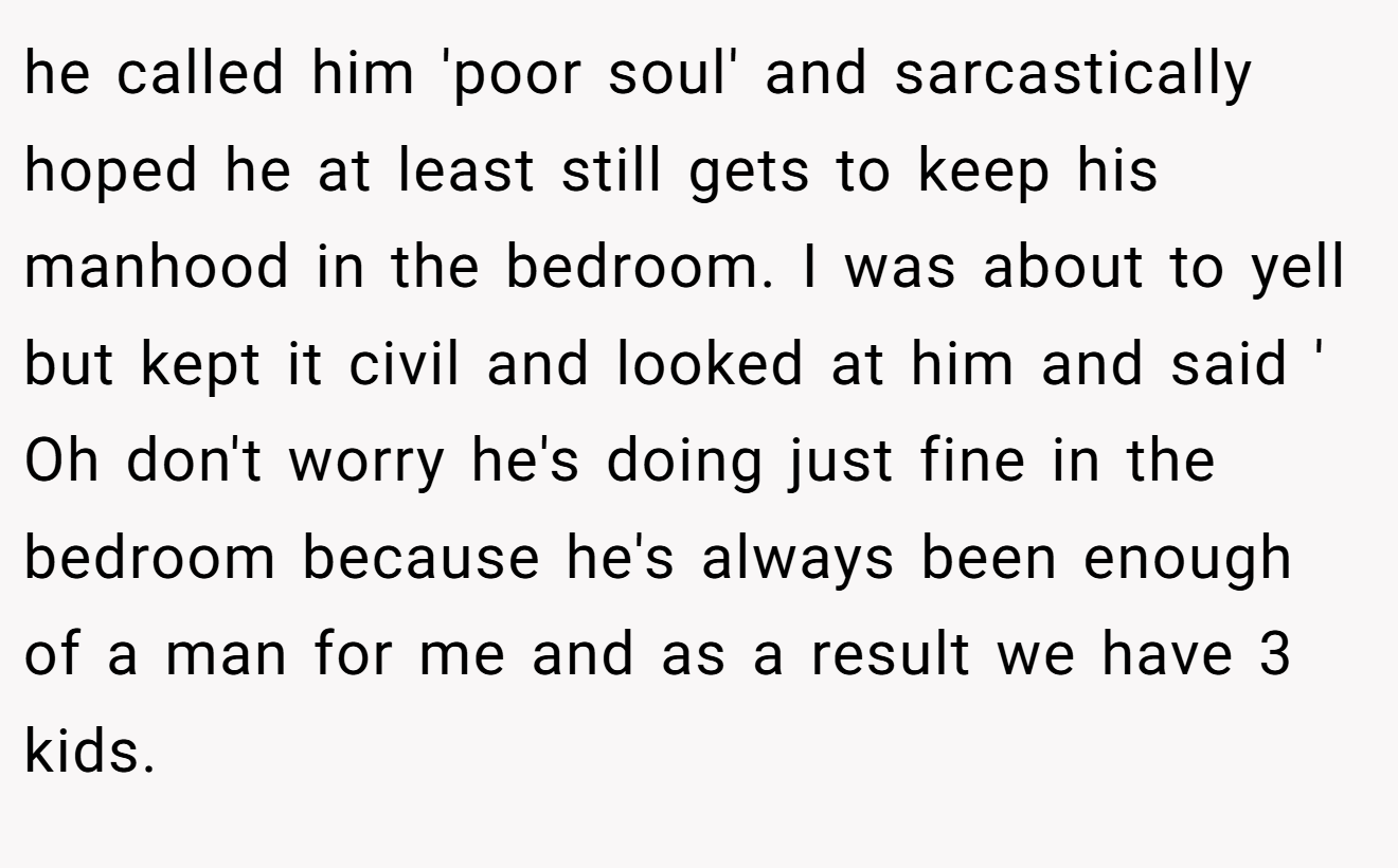 he called him 'poor soul' and sarcastically hoped he at least still gets to keep his manhood in the bedroom. I was about to yell but kept it civil and looked at him and said ' Oh don't worry he's doing just fine in the bedroom because he's always been enough of a man for me and as a result we have 3 kids.