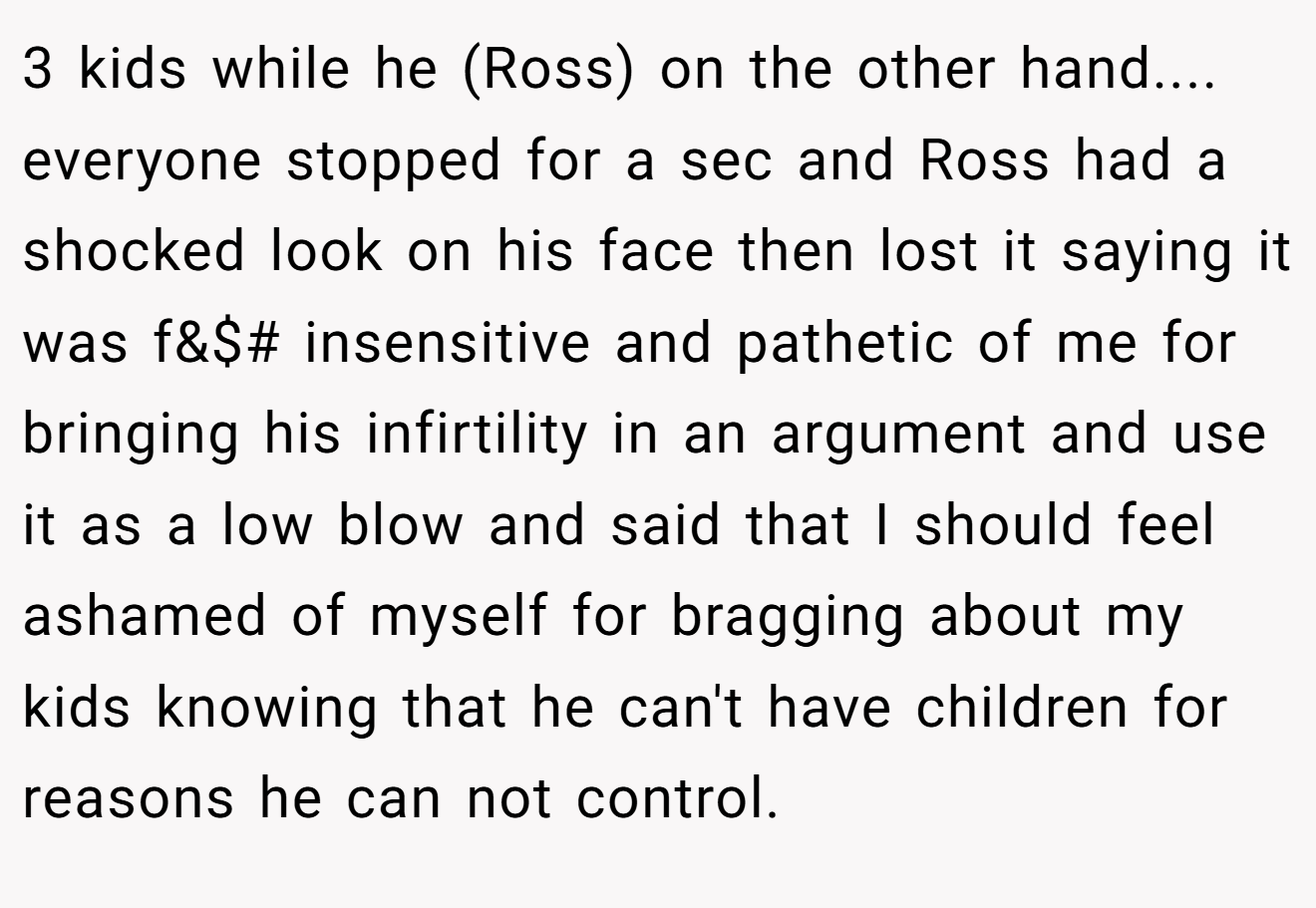 3 kids while he (Ross) on the other hand.... everyone stopped for a sec and Ross had a shocked look on his face then lost it saying it was f&$# insensitive and pathetic of me for bringing his infirtility in an argument and use it as a low blow and said that I should feel ashamed of myself for bragging about my kids knowing that he can't have children for reasons he can not control.