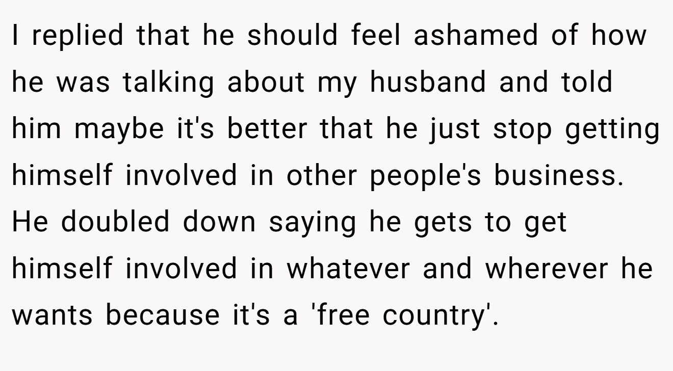 I replied that he should feel ashamed of how he was talking about my husband and told him maybe it's better that he just stop getting himself involved in other people's business. He doubled down saying he gets to get himself involved in whatever and wherever he wants because it's a 'free country'.