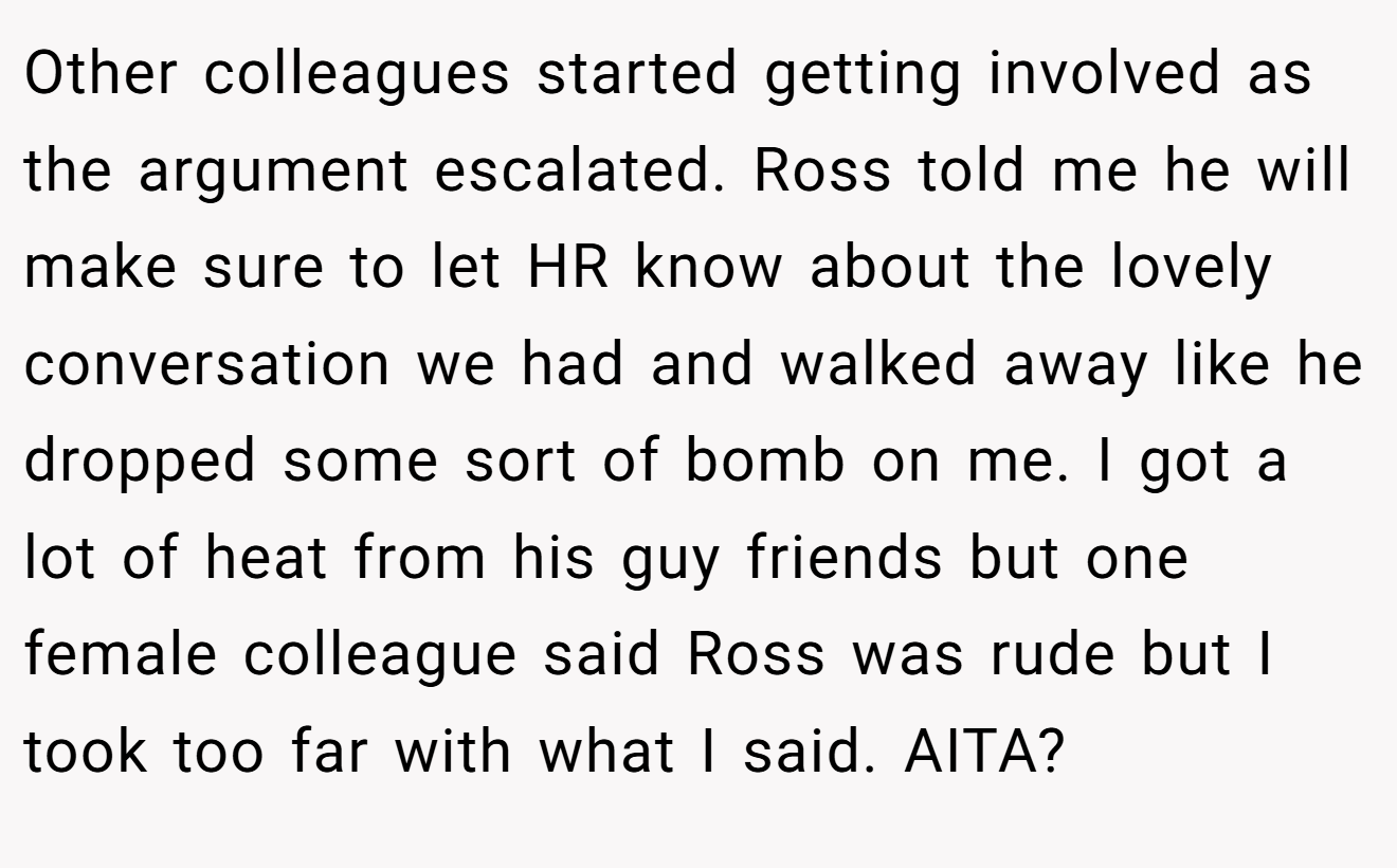 Other colleagues started getting involved as the argument escalated. Ross told me he will make sure to let HR know about the lovely conversation we had and walked away like he dropped some sort of bomb on me. I got a lot of heat from his guy friends but one female colleague said Ross was rude but I took too far with what I said. AITA?