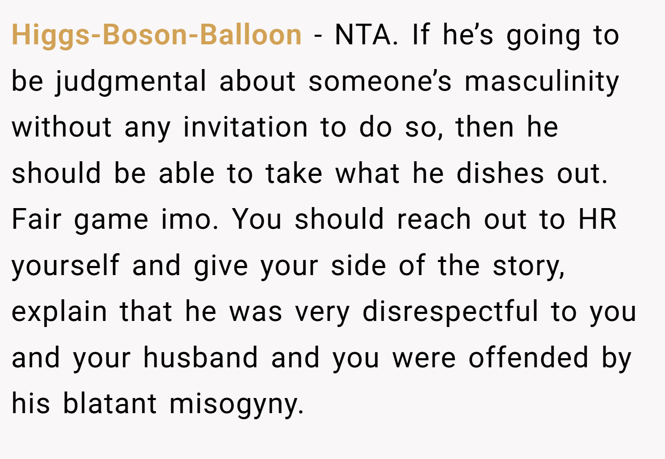 Higgs-Boson-Balloon - NTA. If he’s going to be judgmental about someone’s masculinity without any invitation to do so, then he should be able to take what he dishes out. Fair game imo. You should reach out to HR yourself and give your side of the story, explain that he was very disrespectful to you and your husband and you were offended by his blatant misogyny.