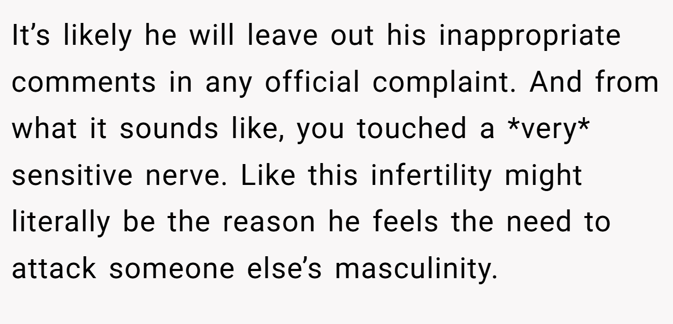 It’s likely he will leave out his inappropriate comments in any official complaint. And from what it sounds like, you touched a *very* sensitive nerve. Like this infertility might literally be the reason he feels the need to attack someone else’s masculinity.