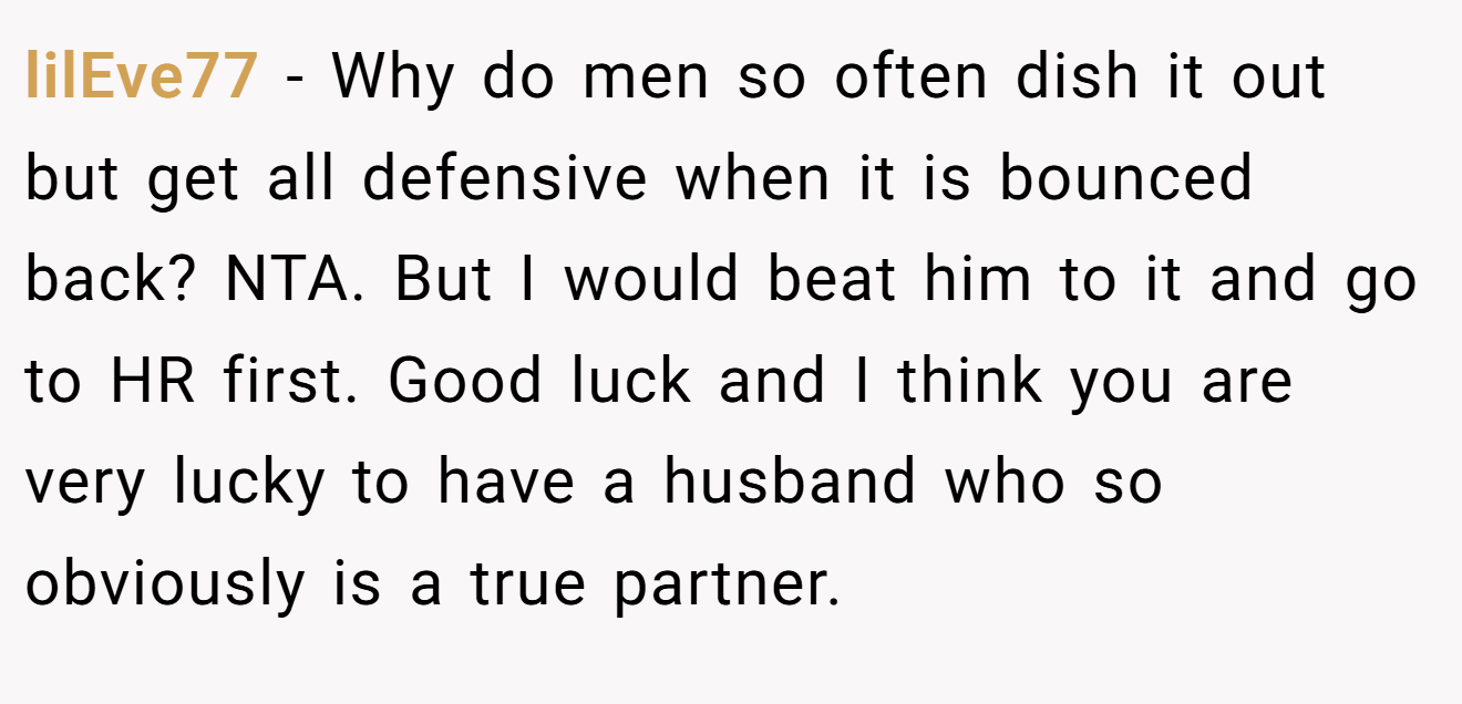 lilEve77 - Why do men so often dish it out but get all defensive when it is bounced back? NTA. But I would beat him to it and go to HR first. Good luck and I think you are very lucky to have a husband who so obviously is a true partner.