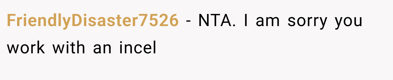 FriendlyDisaster7526 - NTA. I am sorry you work with an incel