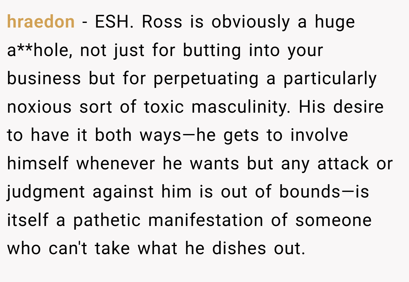 hraedon - ESH. Ross is obviously a huge a**hole, not just for butting into your business but for perpetuating a particularly noxious sort of toxic masculinity. His desire to have it both ways—he gets to involve himself whenever he wants but any attack or judgment against him is out of bounds—is itself a pathetic manifestation of someone who can't take what he dishes out.