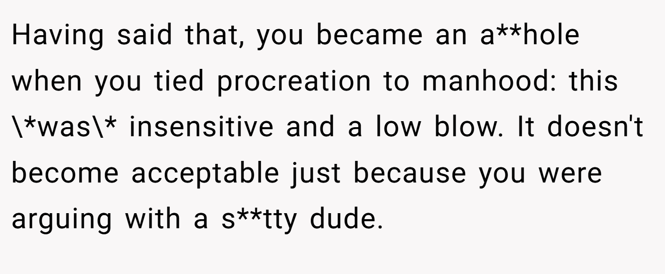Having said that, you became an a**hole when you tied procreation to manhood: this \*was\* insensitive and a low blow. It doesn't become acceptable just because you were arguing with a s**tty dude.