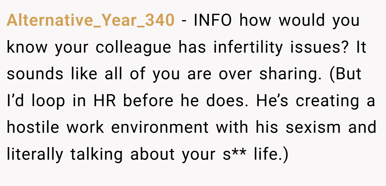 Alternative_Year_340 - INFO how would you know your colleague has infertility issues? It sounds like all of you are over sharing. (But I’d loop in HR before he does. He’s creating a hostile work environment with his sexism and literally talking about your s** life.)