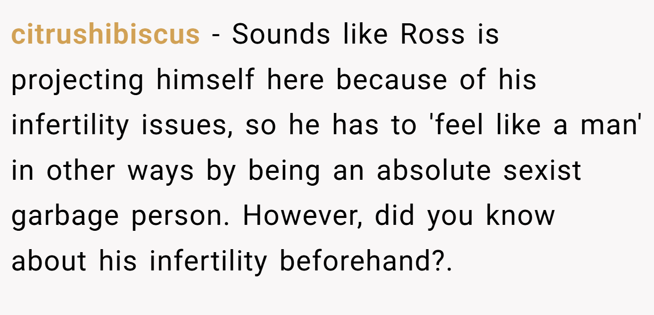 citrushibiscus - Sounds like Ross is projecting himself here because of his infertility issues, so he has to 'feel like a man' in other ways by being an absolute sexist garbage person. However, did you know about his infertility beforehand?.