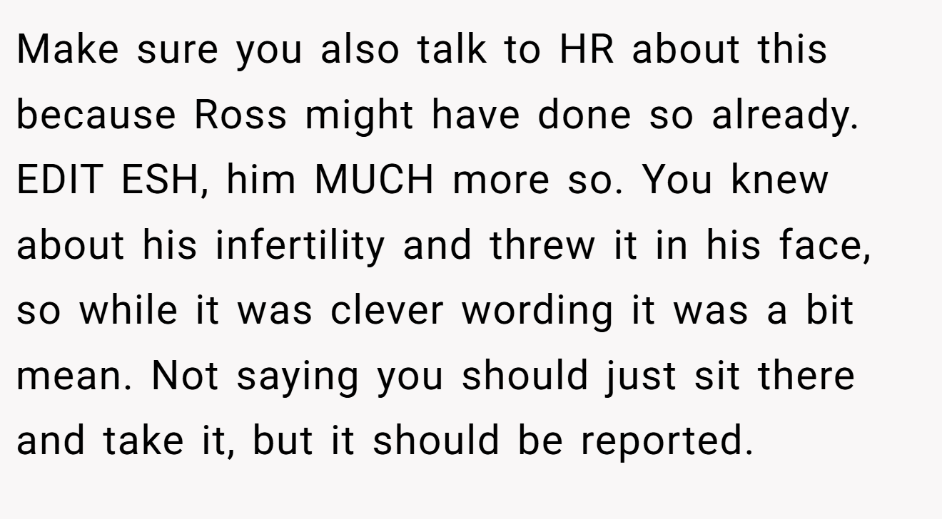 Make sure you also talk to HR about this because Ross might have done so already. EDIT ESH, him MUCH more so. You knew about his infertility and threw it in his face,  so while it was clever wording it was a bit mean. Not saying you should just sit there and take it, but it should be reported.