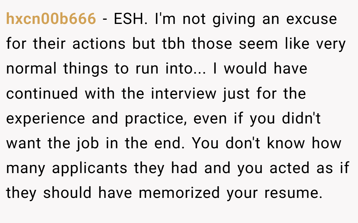 hxcn00b666 − ESH. I'm not giving an excuse for their actions but tbh those seem like very normal things to run into... I would have continued with the interview just for the experience and practice, even if you didn't want the job in the end. You don't know how many applicants they had and you acted as if they should have memorized your resume.