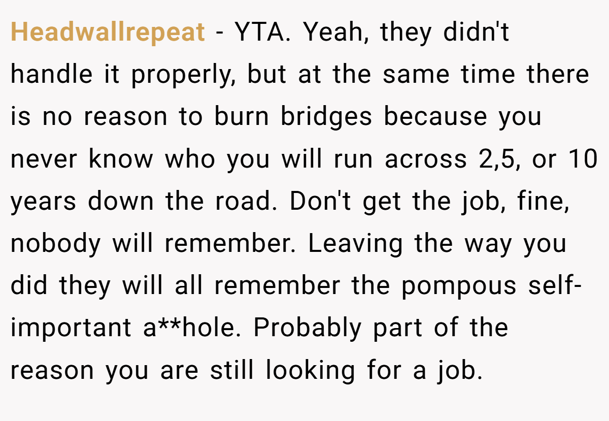 Headwallrepeat − YTA. Yeah, they didn't handle it properly, but at the same time there is no reason to burn bridges because you never know who you will run across 2,5, or 10 years down the road. Don't get the job, fine, nobody will remember. Leaving the way you did they will all remember the pompous self-important a**hole. Probably part of the reason you are still looking for a job.