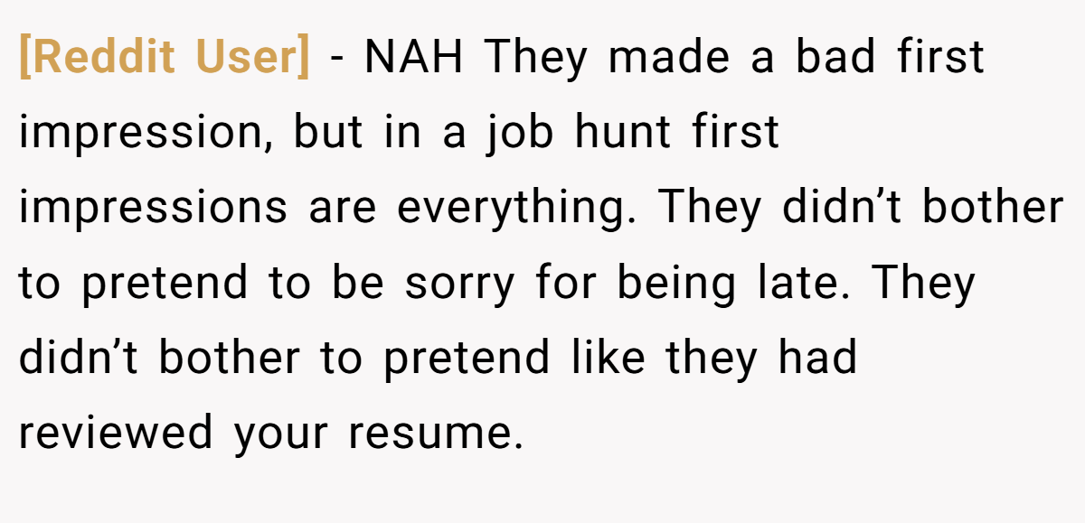 [Reddit User] − NAH They made a bad first impression, but in a job hunt first impressions are everything. They didn’t bother to pretend to be sorry for being late. They didn’t bother to pretend like they had reviewed your resume.