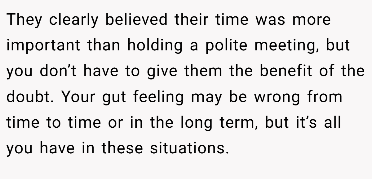 They clearly believed their time was more important than holding a polite meeting, but you don’t have to give them the benefit of the doubt. Your gut feeling may be wrong from time to time or in the long term, but it’s all you have in these situations.