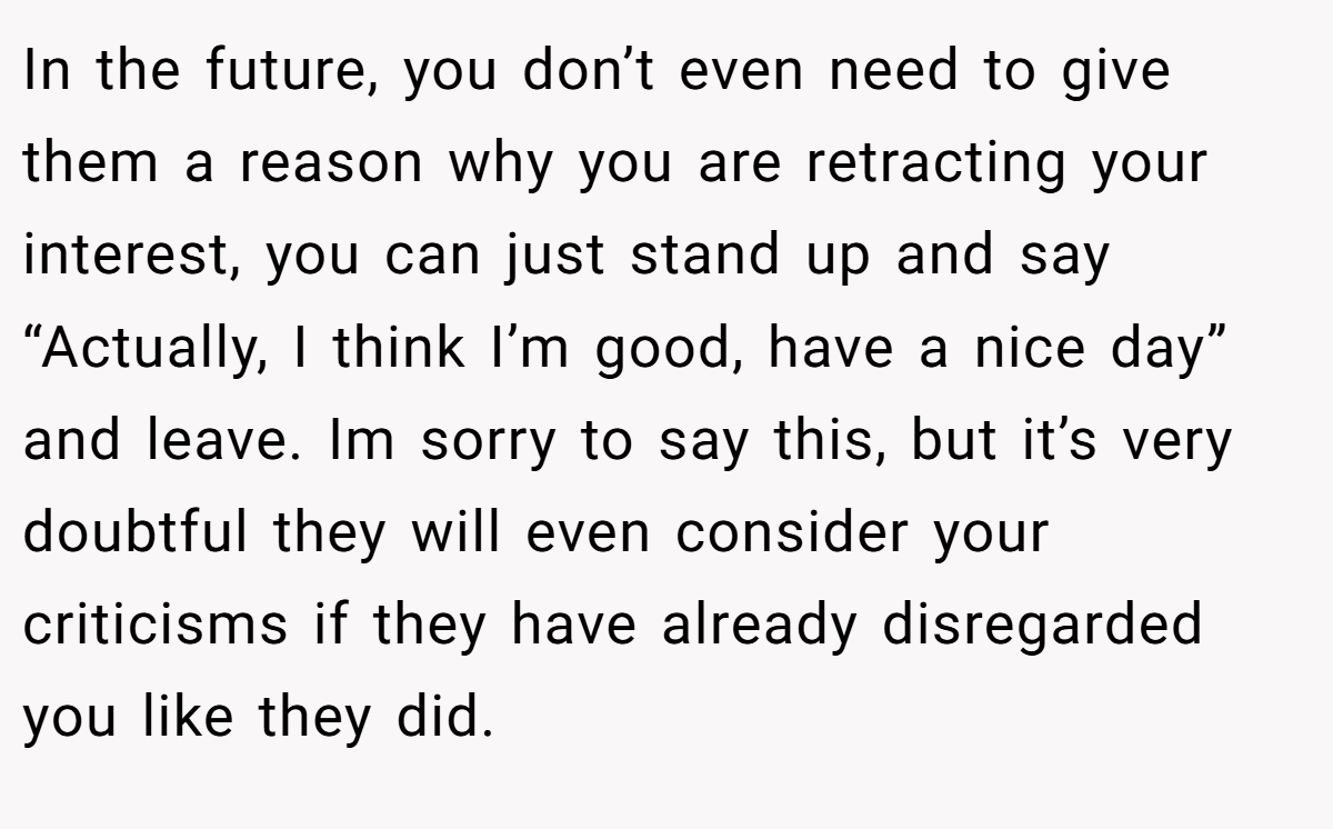 In the future, you don’t even need to give them a reason why you are retracting your interest, you can just stand up and say “Actually, I think I’m good, have a nice day” and leave. Im sorry to say this, but it’s very doubtful they will even consider your criticisms if they have already disregarded you like they did.