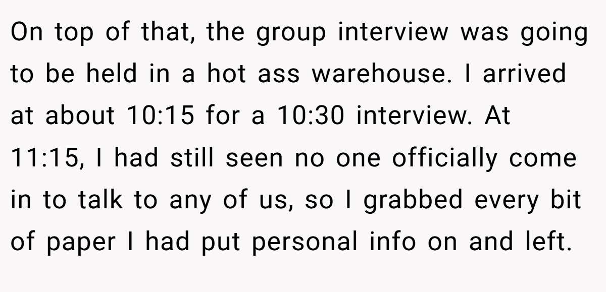 On top of that, the group interview was going to be held in a hot ass warehouse. I arrived at about 10:15 for a 10:30 interview. At 11:15, I had still seen no one officially come in to talk to any of us, so I grabbed every bit of paper I had put personal info on and left.