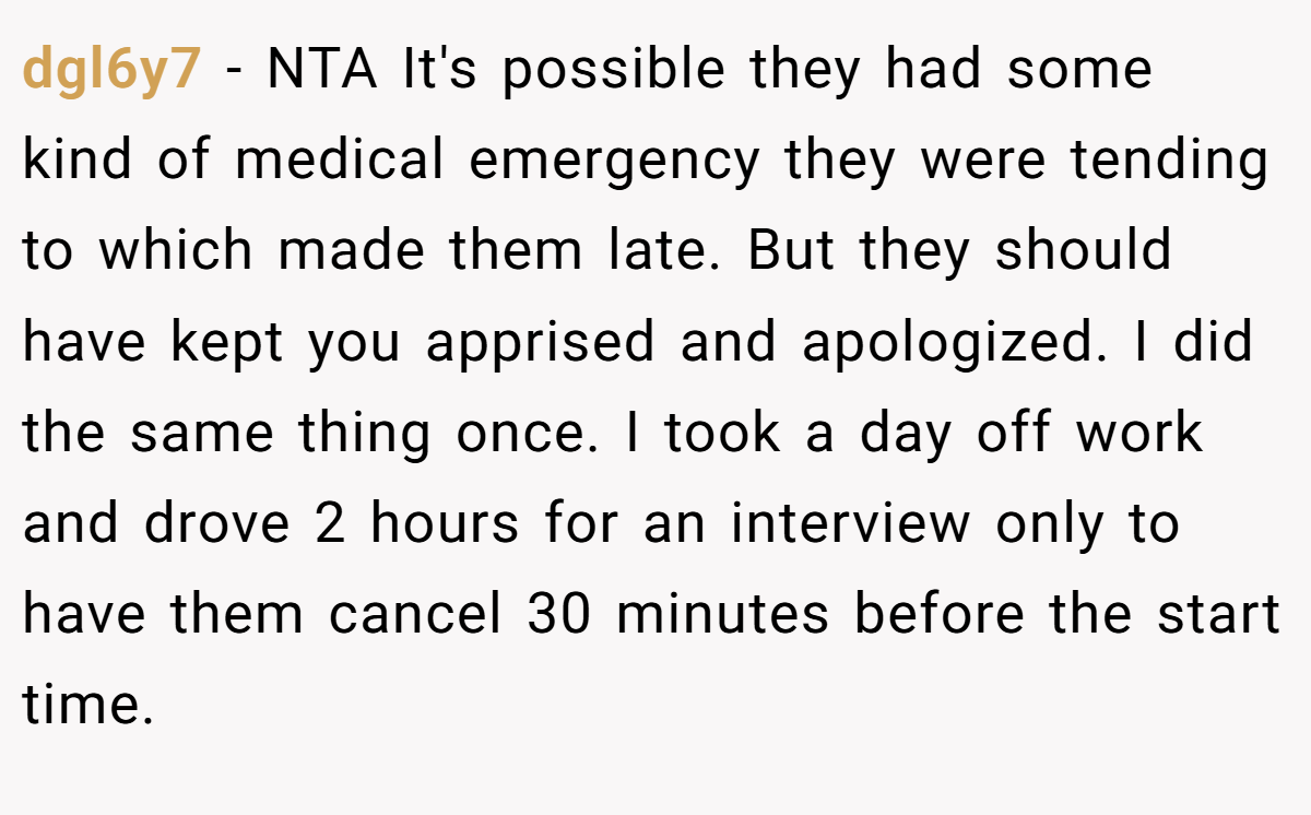 dgl6y7 − NTA It's possible they had some kind of medical emergency they were tending to which made them late. But they should have kept you apprised and apologized. I did the same thing once. I took a day off work and drove 2 hours for an interview only to have them cancel 30 minutes before the start time.