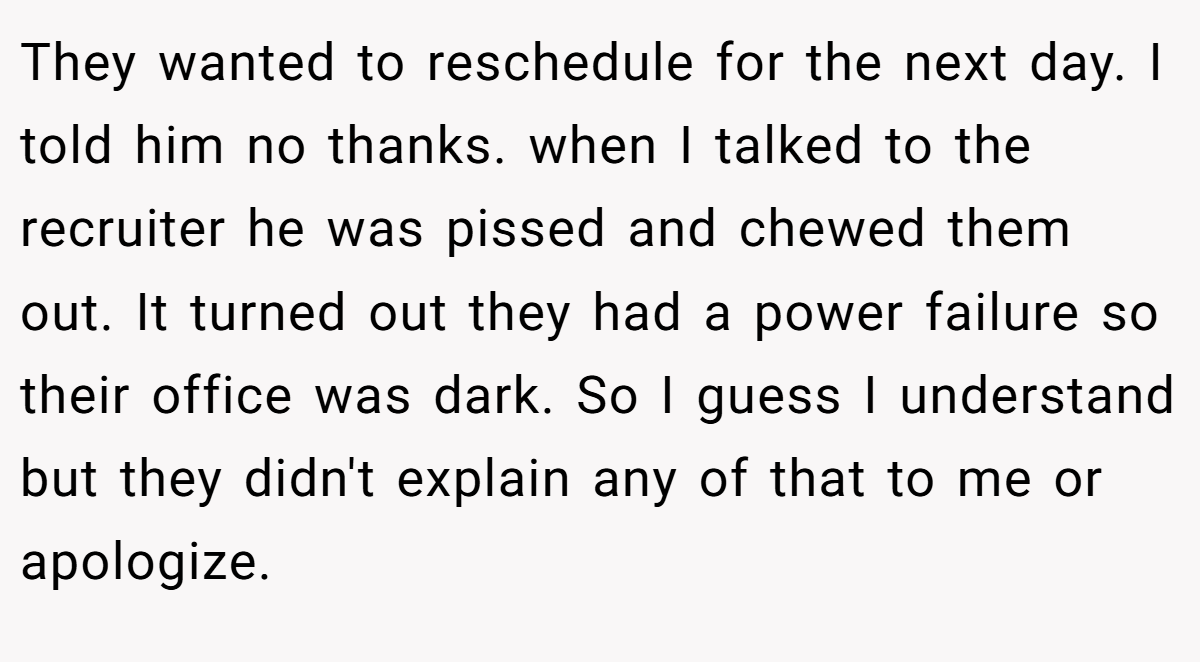 They wanted to reschedule for the next day. I told him no thanks. when I talked to the recruiter he was pissed and chewed them out. It turned out they had a power failure so their office was dark. So I guess I understand but they didn't explain any of that to me or apologize.