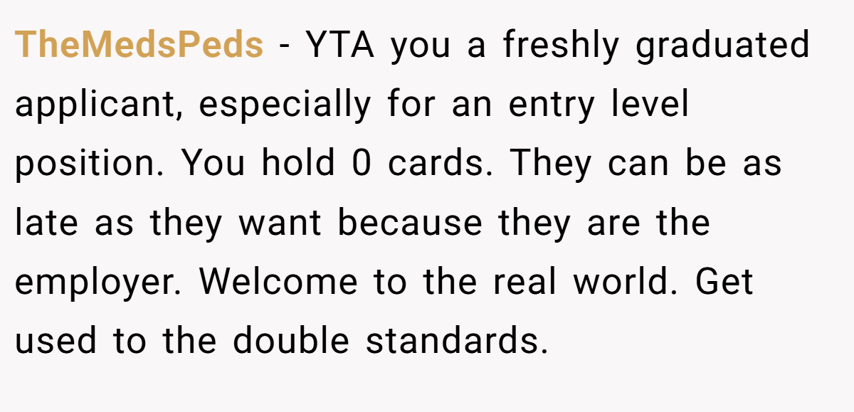 TheMedsPeds − YTA you a freshly graduated applicant, especially for an entry level position. You hold 0 cards. They can be as late as they want because they are the employer. Welcome to the real world. Get used to the double standards.