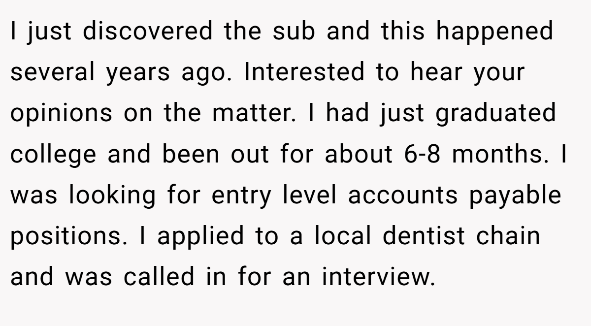 I just discovered the sub and this happened several years ago. Interested to hear your opinions on the matter. I had just graduated college and been out for about 6-8 months. I was looking for entry level accounts payable positions. I applied to a local dentist chain and was called in for an interview.