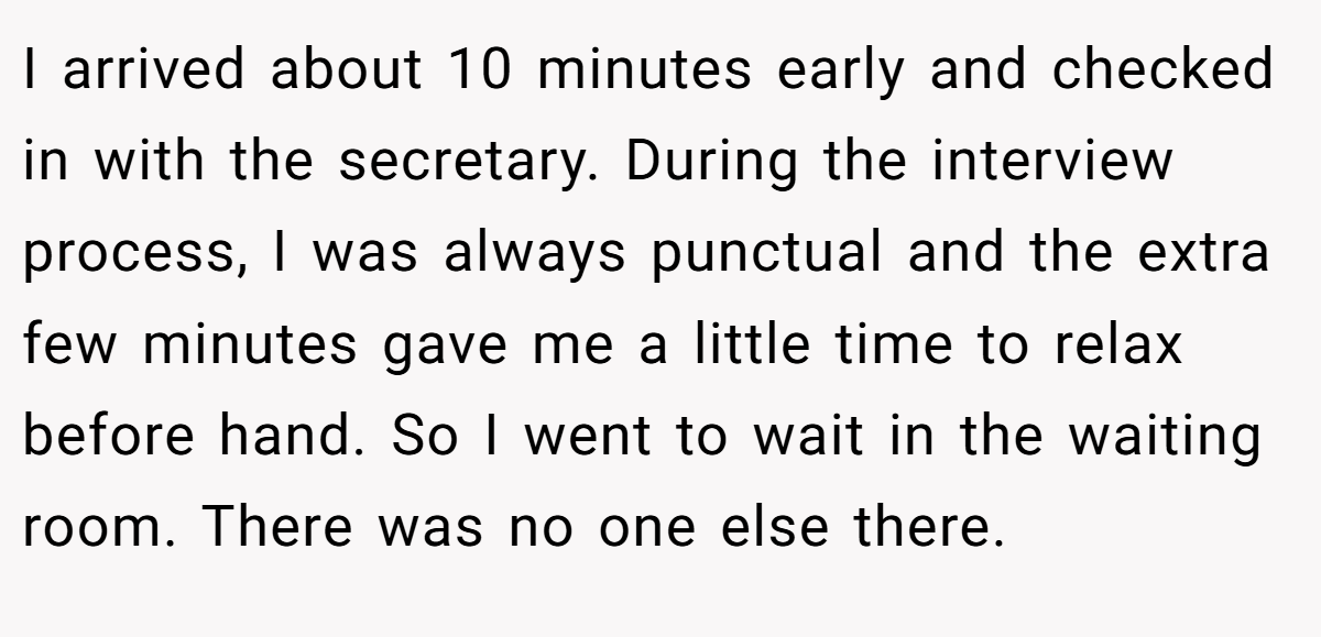 I arrived about 10 minutes early and checked in with the secretary. During the interview process, I was always punctual and the extra few minutes gave me a little time to relax before hand. So I went to wait in the waiting room. There was no one else there.