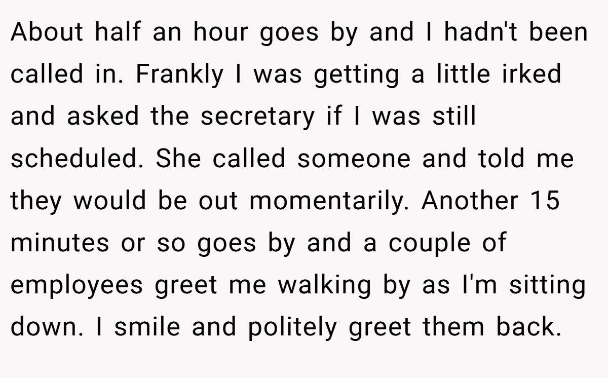 About half an hour goes by and I hadn't been called in. Frankly I was getting a little irked and asked the secretary if I was still scheduled. She called someone and told me they would be out momentarily. Another 15 minutes or so goes by and a couple of employees greet me walking by as I'm sitting down. I smile and politely greet them back.