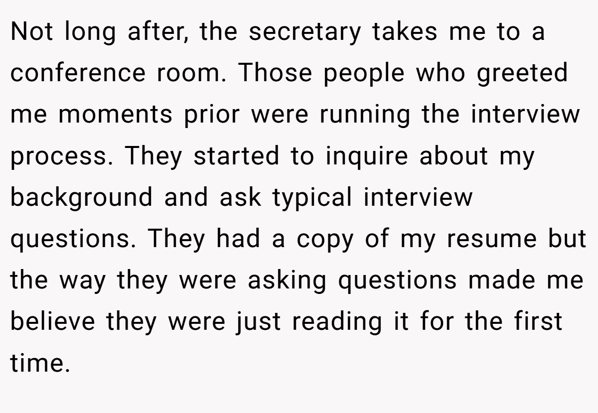 Not long after, the secretary takes me to a conference room. Those people who greeted me moments prior were running the interview process. They started to inquire about my background and ask typical interview questions. They had a copy of my resume but the way they were asking questions made me believe they were just reading it for the first time.