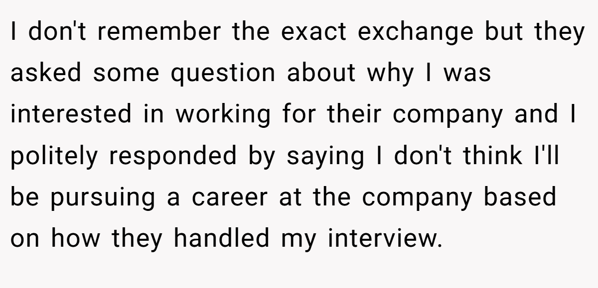 I don't remember the exact exchange but they asked some question about why I was interested in working for their company and I politely responded by saying I don't think I'll be pursuing a career at the company based on how they handled my interview.