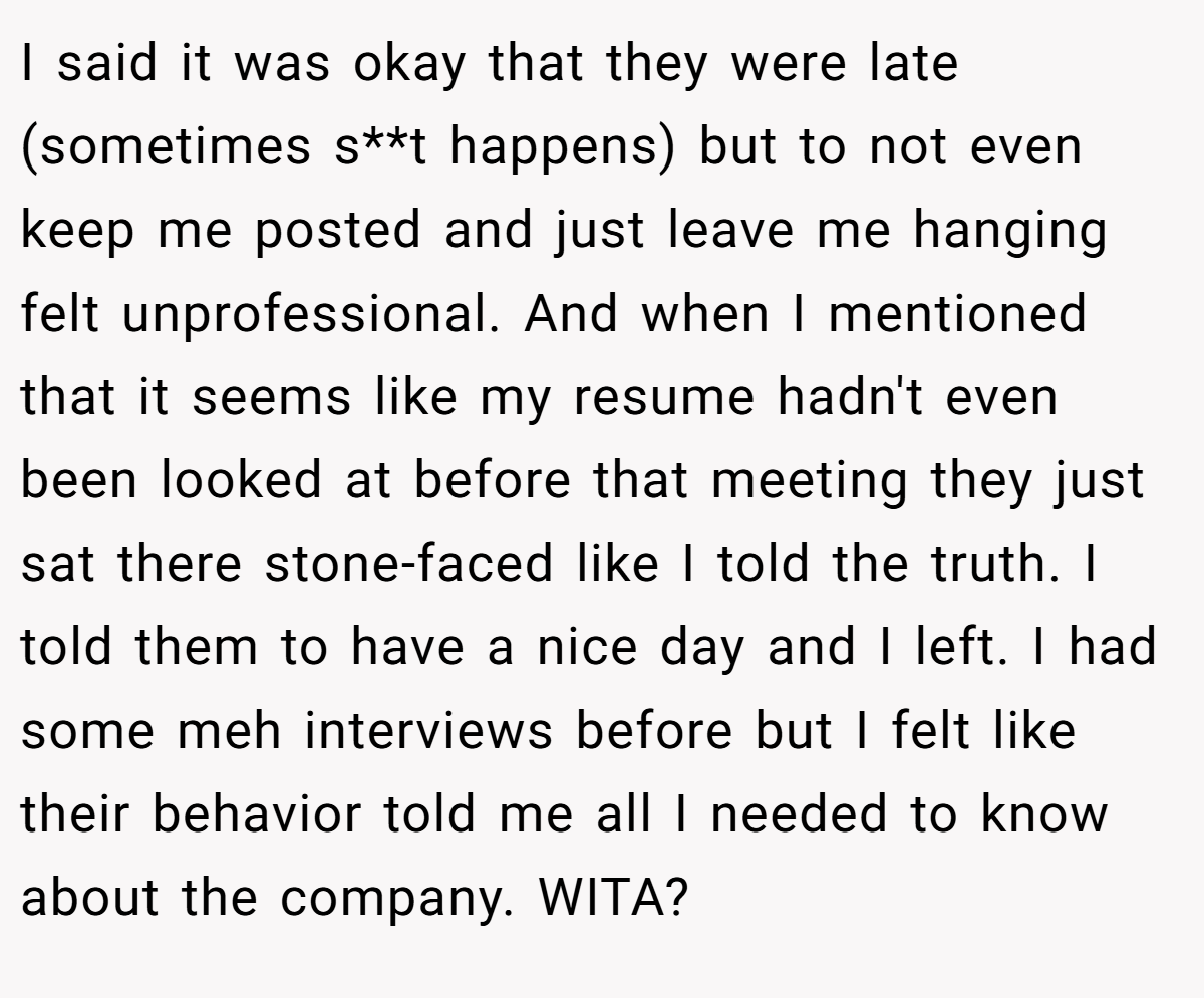 I said it was okay that they were late (sometimes s**t happens) but to not even keep me posted and just leave me hanging felt unprofessional. And when I mentioned that it seems like my resume hadn't even been looked at before that meeting they just sat there stone-faced like I told the truth. I told them to have a nice day and I left. I had some meh interviews before but I felt like their behavior told me all I needed to know about the company. WITA?