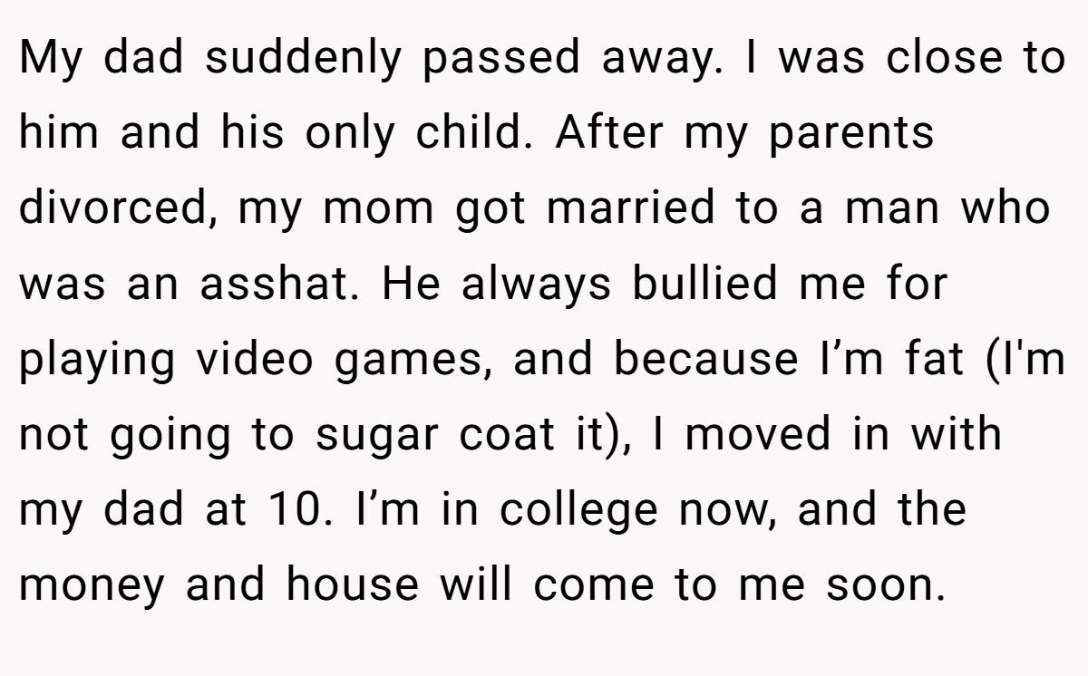 My dad suddenly passed away. I was close to him and his only child. After my parents divorced, my mom got married to a man who was an asshat. He always bullied me for playing video games, and because I’m fat (I'm not going to sugar coat it), I moved in with my dad at 10. I’m in college now, and the money and house will come to me soon.