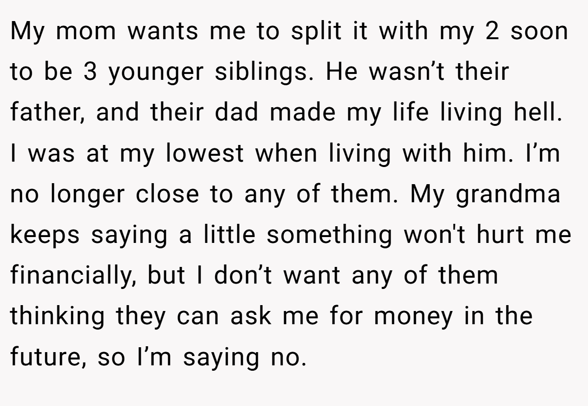 My mom wants me to split it with my 2 soon to be 3 younger siblings. He wasn’t their father, and their dad made my life living hell. I was at my lowest when living with him. I’m no longer close to any of them. My grandma keeps saying a little something won't hurt me financially, but I don’t want any of them thinking they can ask me for money in the future, so I’m saying no.