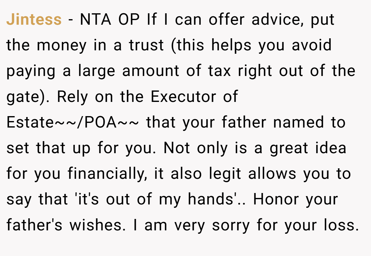Jintess − NTA OP If I can offer advice, put the money in a trust (this helps you avoid paying a large amount of tax right out of the gate). Rely on the Executor of Estate~~/POA~~ that your father named to set that up for you. Not only is a great idea for you financially, it also legit allows you to say that 'it's out of my hands'.. Honor your father's wishes. I am very sorry for your loss.