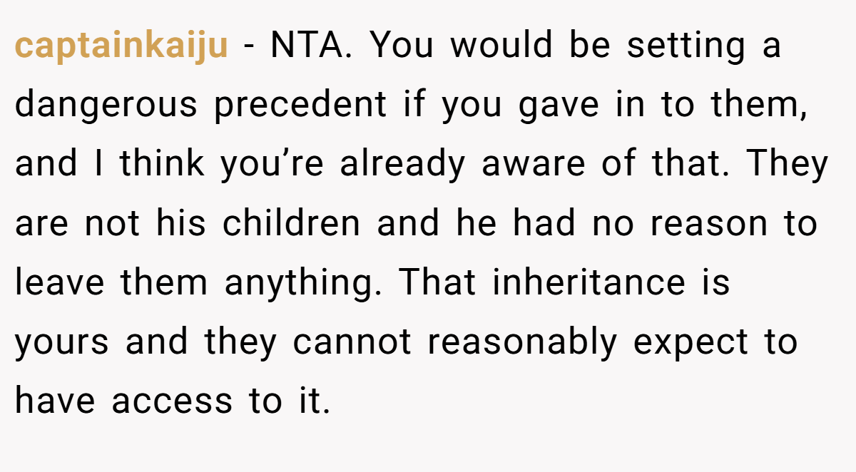 captainkaiju − NTA. You would be setting a dangerous precedent if you gave in to them, and I think you’re already aware of that. They are not his children and he had no reason to leave them anything. That inheritance is yours and they cannot reasonably expect to have access to it.