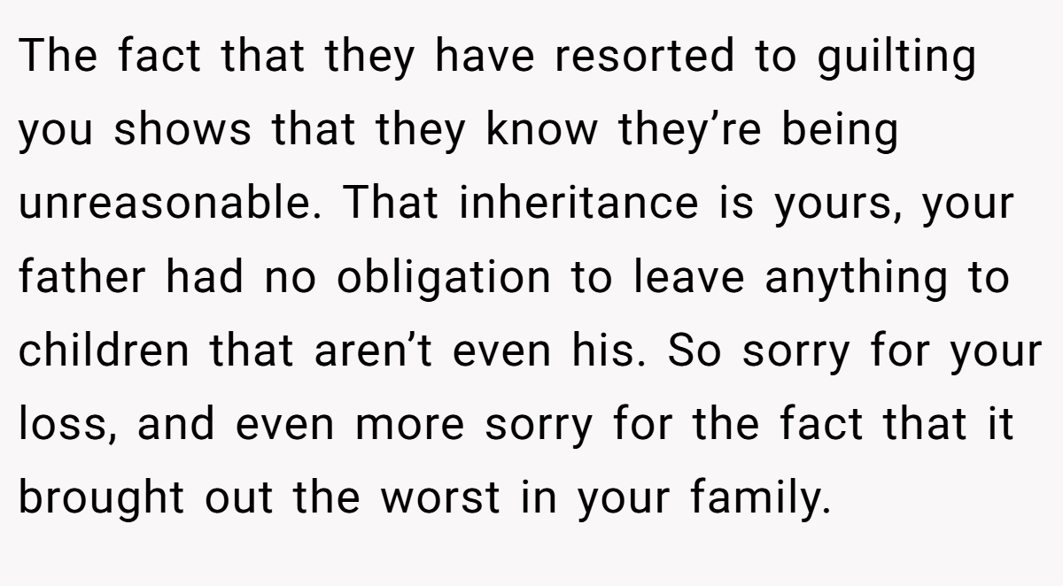 The fact that they have resorted to guilting you shows that they know they’re being unreasonable. That inheritance is yours, your father had no obligation to leave anything to children that aren’t even his. So sorry for your loss, and even more sorry for the fact that it brought out the worst in your family.