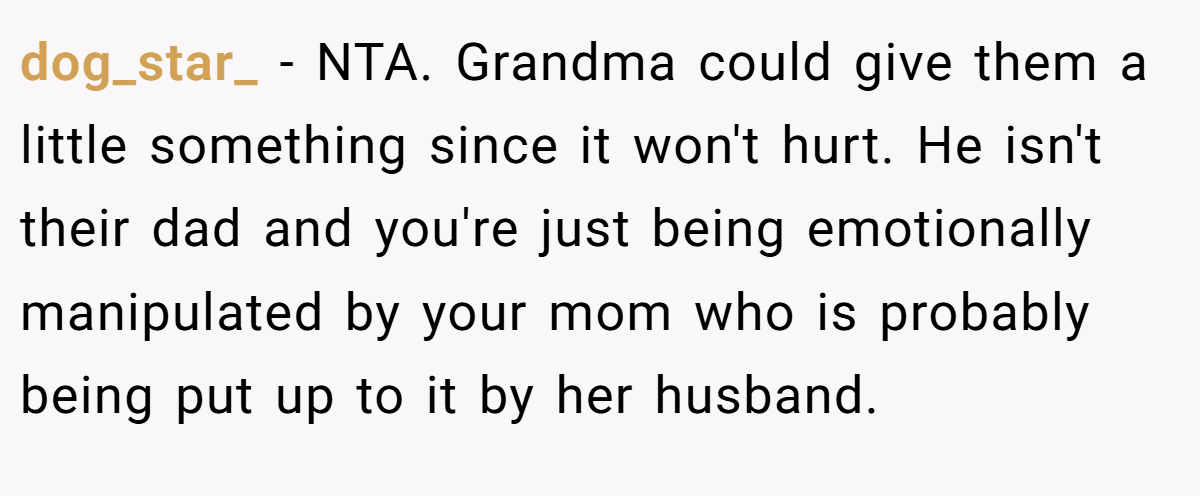 dog_star_ − NTA. Grandma could give them a little something since it won't hurt. He isn't their dad and you're just being emotionally manipulated by your mom who is probably being put up to it by her husband.