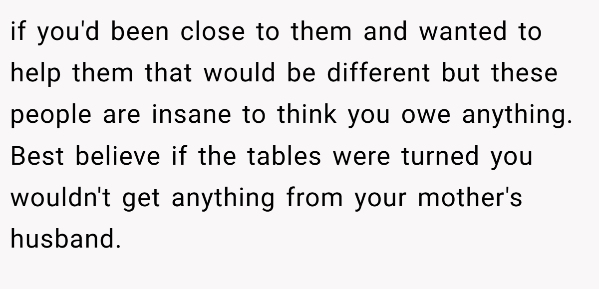 if you'd been close to them and wanted to help them that would be different but these people are insane to think you owe anything. Best believe if the tables were turned you wouldn't get anything from your mother's husband.