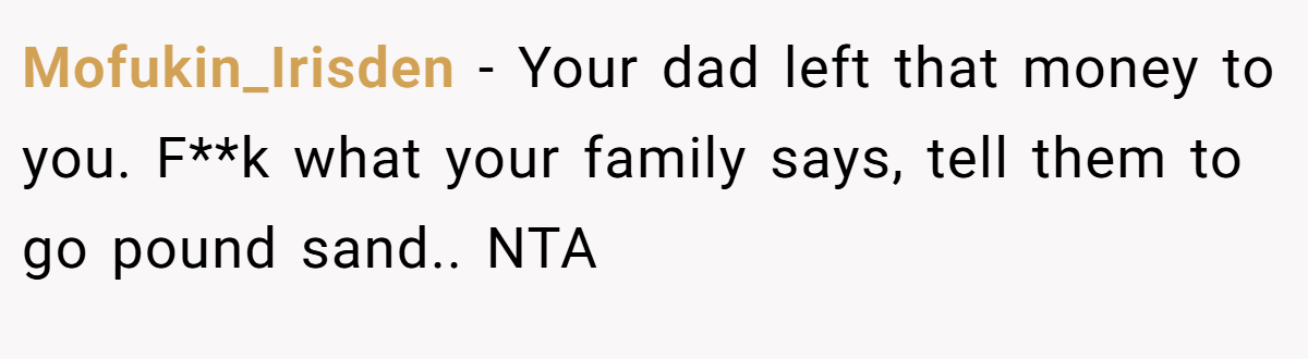 Mofukin_Irisden − Your dad left that money to you. F**k what your family says, tell them to go pound sand.. NTA