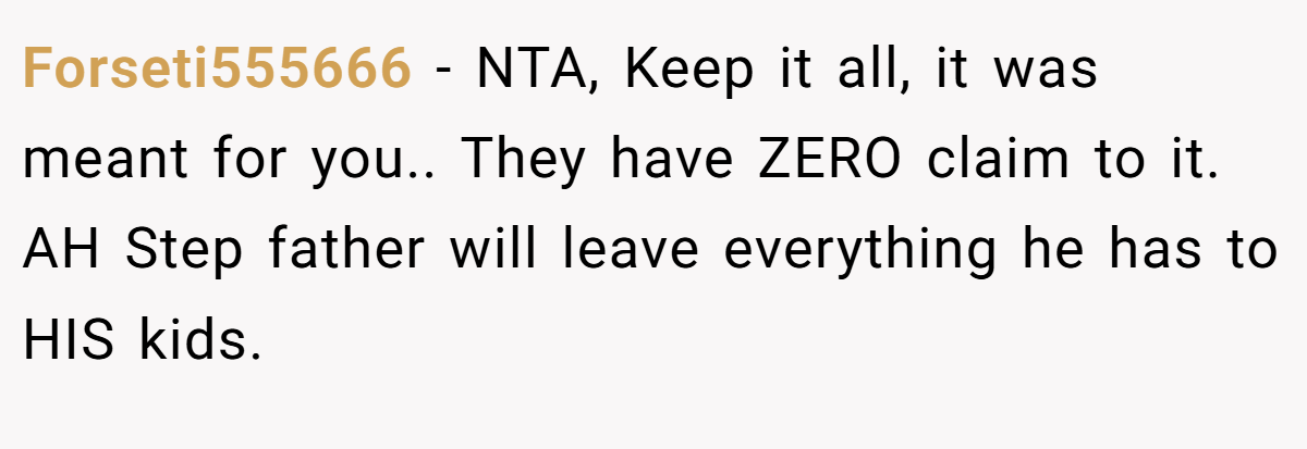 Forseti555666 − NTA, Keep it all, it was meant for you.. They have ZERO claim to it. AH Step father will leave everything he has to HIS kids.