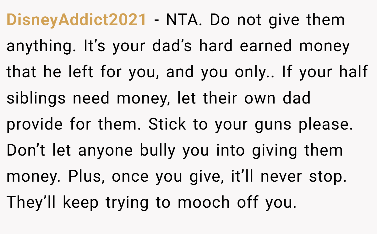 DisneyAddict2021 − NTA. Do not give them anything. It’s your dad’s hard earned money that he left for you, and you only.. If your half siblings need money, let their own dad provide for them. Stick to your guns please. Don’t let anyone bully you into giving them money. Plus, once you give, it’ll never stop. They’ll keep trying to mooch off you.